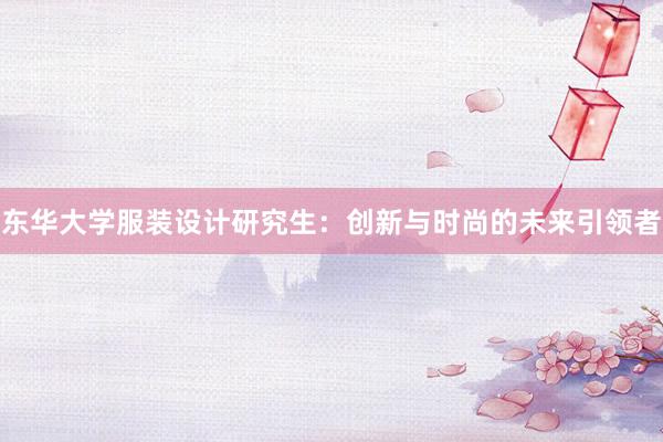 东华大学服装设计研究生：创新与时尚的未来引领者